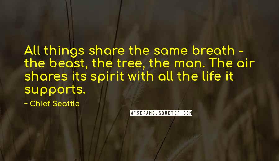 Chief Seattle quotes: All things share the same breath - the beast, the tree, the man. The air shares its spirit with all the life it supports. Chief Seattle quotes: All things share the same breath - the beast, the tree, the man. The air shares its spirit with all the life it supports.