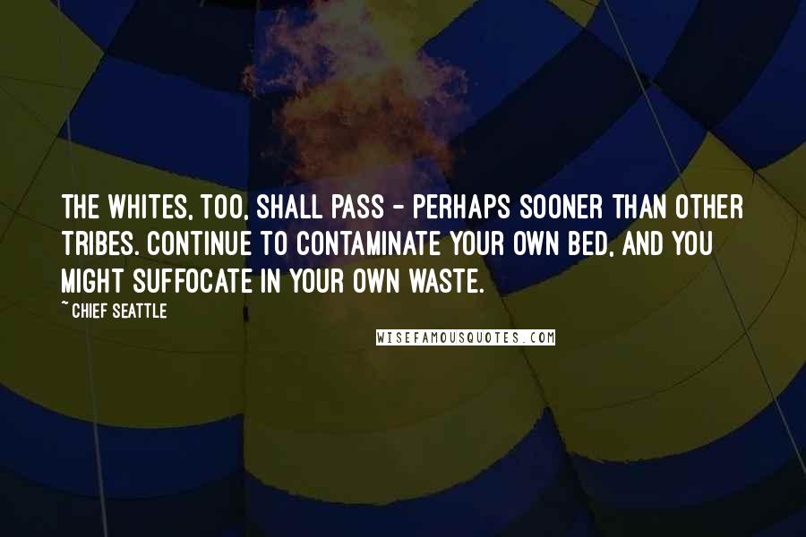 Chief Seattle quotes: The whites, too, shall pass - perhaps sooner than other tribes. Continue to contaminate your own bed, and you might suffocate in your own waste.