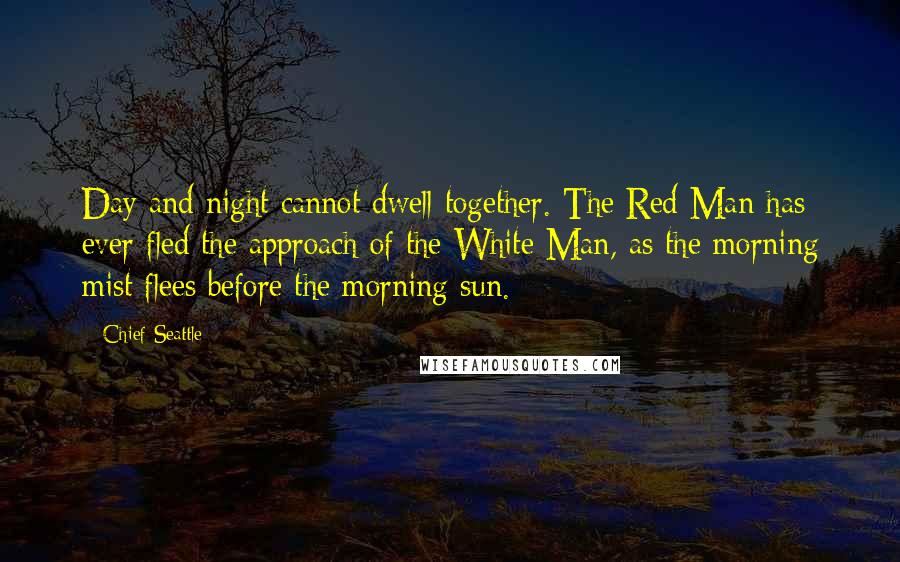 Chief Seattle quotes: Day and night cannot dwell together. The Red Man has ever fled the approach of the White Man, as the morning mist flees before the morning sun. Chief Seattle quotes: Day and night cannot dwell together. The Red Man has ever fled the approach of the White Man, as the morning mist flees before the morning sun.