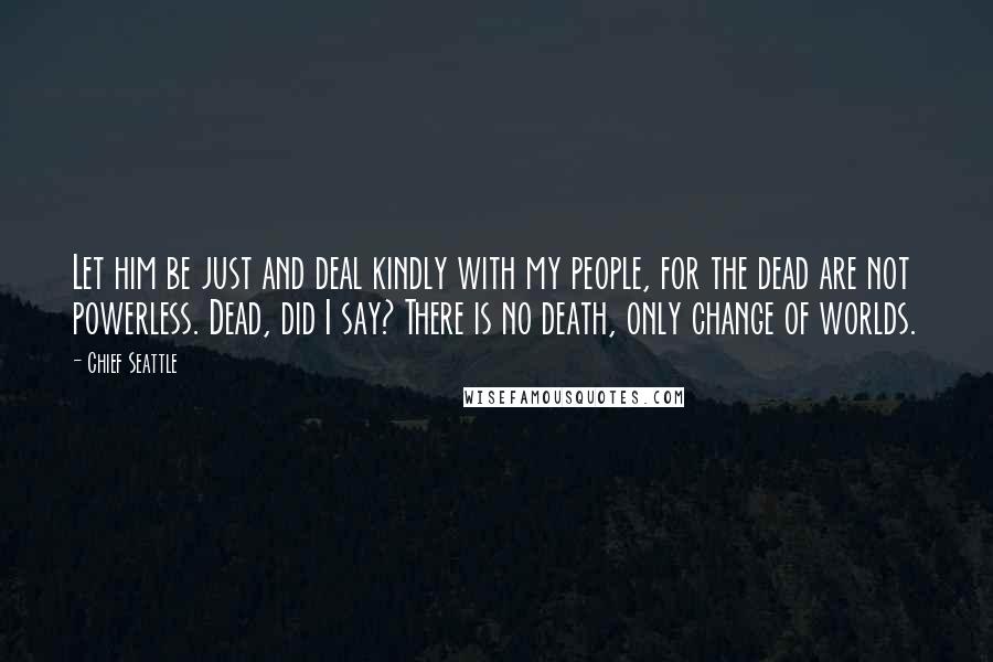 Chief Seattle quotes: Let him be just and deal kindly with my people, for the dead are not powerless. Dead, did I say? There is no death, only change of worlds. Chief Seattle quotes: Let him be just and deal kindly with my people, for the dead are not powerless. Dead, did I say? There is no death, only change of worlds.
