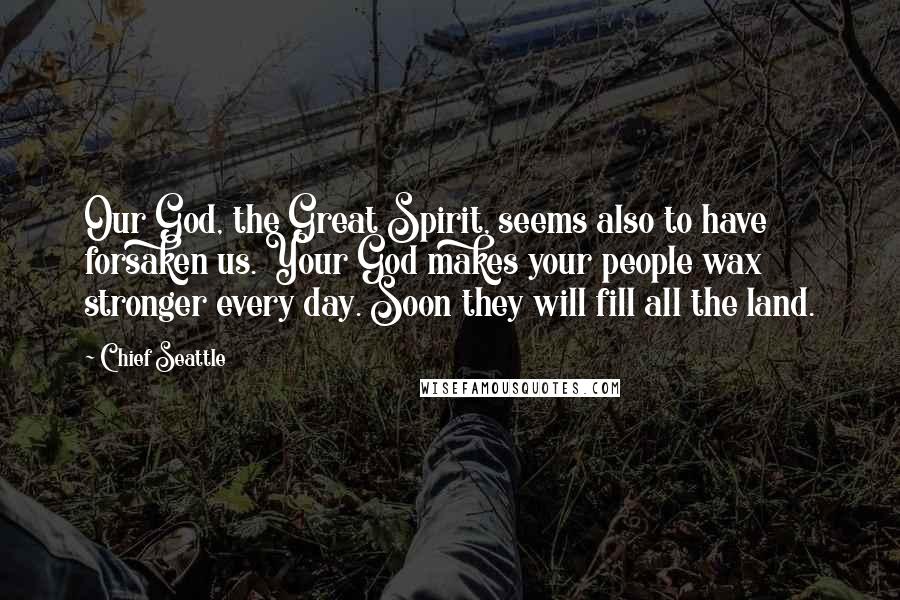 Chief Seattle quotes: Our God, the Great Spirit, seems also to have forsaken us. Your God makes your people wax stronger every day. Soon they will fill all the land.