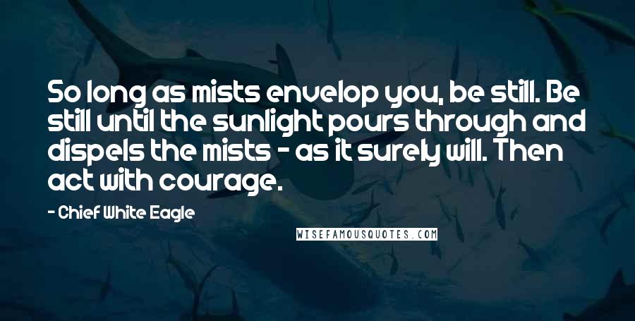 Chief White Eagle quotes: So long as mists envelop you, be still. Be still until the sunlight pours through and dispels the mists - as it surely will. Then act with courage.