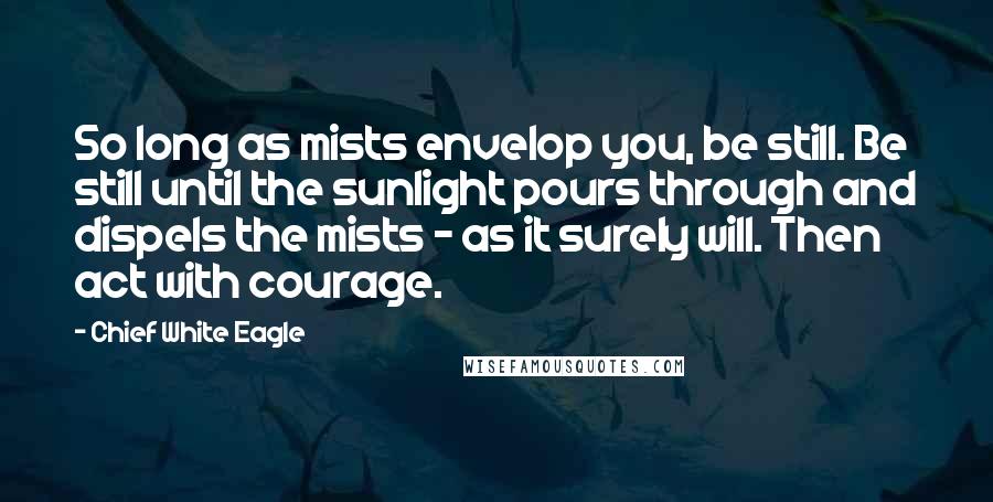Chief White Eagle quotes: So long as mists envelop you, be still. Be still until the sunlight pours through and dispels the mists - as it surely will. Then act with courage. Chief White Eagle quotes: So long as mists envelop you, be still. Be still until the sunlight pours through and dispels the mists - as it surely will. Then act with courage.