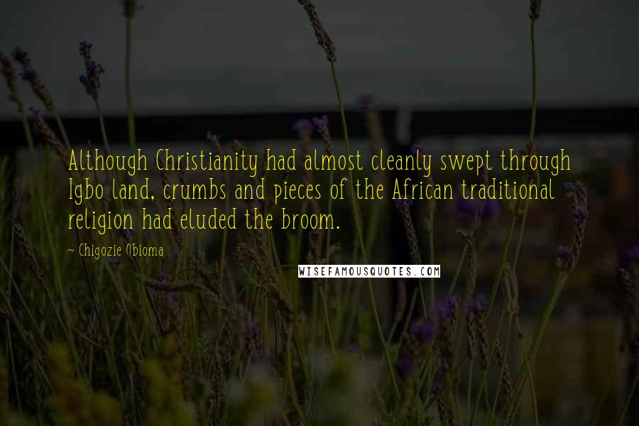 Chigozie Obioma quotes: Although Christianity had almost cleanly swept through Igbo land, crumbs and pieces of the African traditional religion had eluded the broom. Chigozie Obioma quotes: Although Christianity had almost cleanly swept through Igbo land, crumbs and pieces of the African traditional religion had eluded the broom.