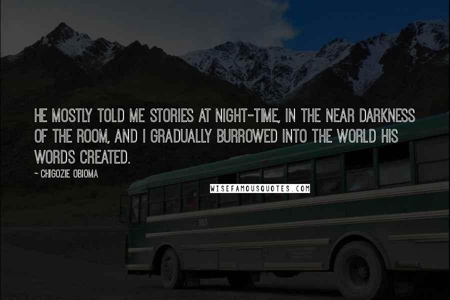 Chigozie Obioma quotes: He mostly told me stories at night-time, in the near darkness of the room, and I gradually burrowed into the world his words created. Chigozie Obioma quotes: He mostly told me stories at night-time, in the near darkness of the room, and I gradually burrowed into the world his words created.