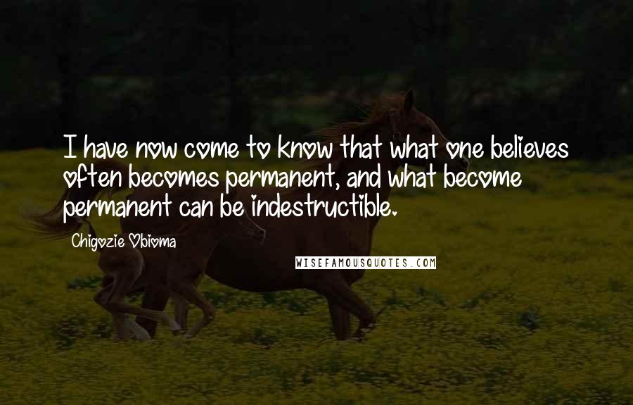 Chigozie Obioma quotes: I have now come to know that what one believes often becomes permanent, and what become permanent can be indestructible. Chigozie Obioma quotes: I have now come to know that what one believes often becomes permanent, and what become permanent can be indestructible.