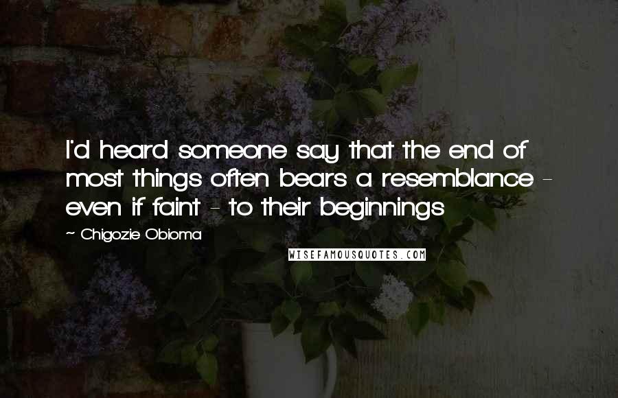 Chigozie Obioma quotes: I'd heard someone say that the end of most things often bears a resemblance - even if faint - to their beginnings