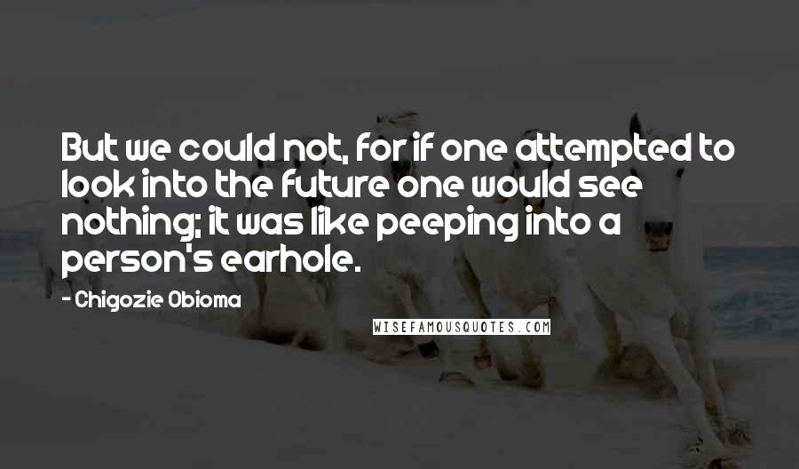 Chigozie Obioma quotes: But we could not, for if one attempted to look into the future one would see nothing; it was like peeping into a person's earhole. Chigozie Obioma quotes: But we could not, for if one attempted to look into the future one would see nothing; it was like peeping into a person's earhole.
