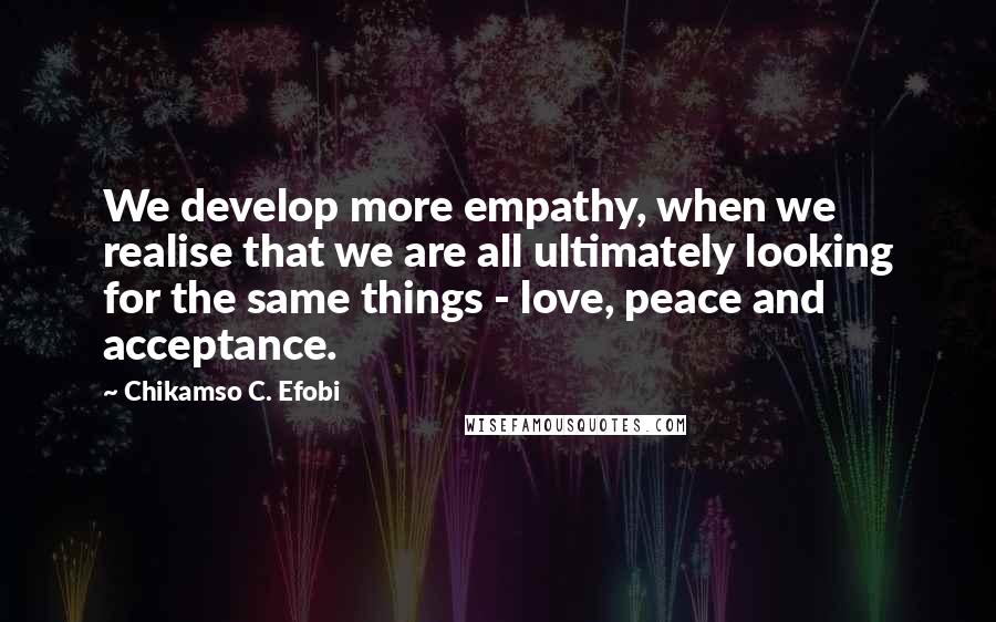 Chikamso C. Efobi quotes: We develop more empathy, when we realise that we are all ultimately looking for the same things - love, peace and acceptance.