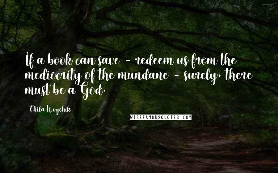 Chila Woychik quotes: If a book can save - redeem us from the mediocrity of the mundane - surely, there must be a God. Chila Woychik quotes: If a book can save - redeem us from the mediocrity of the mundane - surely, there must be a God.