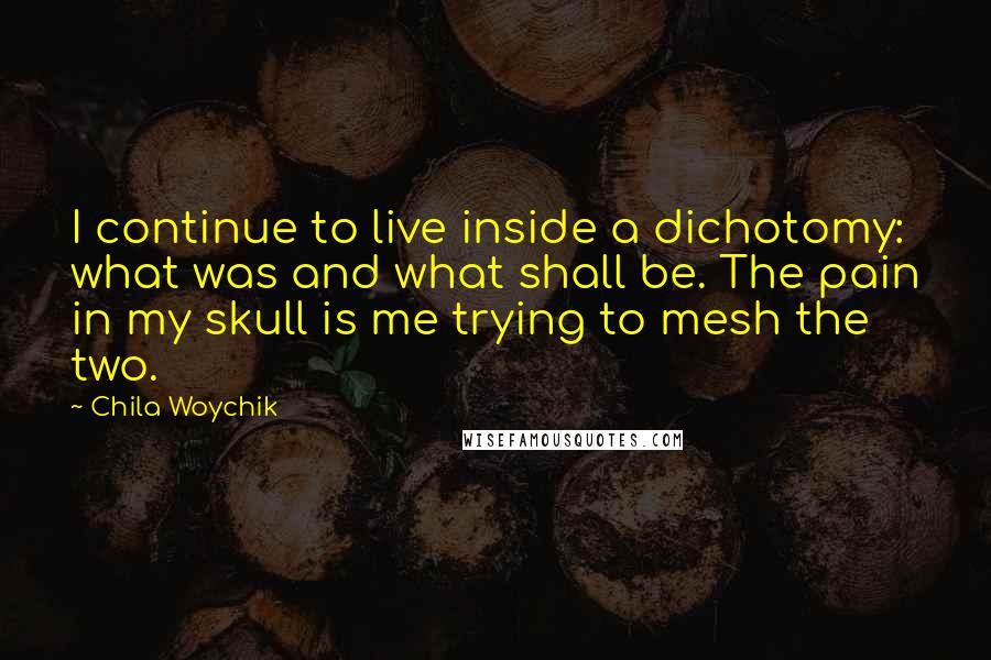 Chila Woychik quotes: I continue to live inside a dichotomy: what was and what shall be. The pain in my skull is me trying to mesh the two.