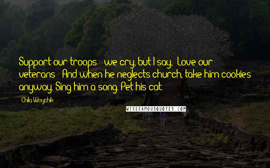 Chila Woychik quotes: Support our troops!" we cry, but I say, "Love our veterans!" And when he neglects church, take him cookies anyway. Sing him a song. Pet his cat.