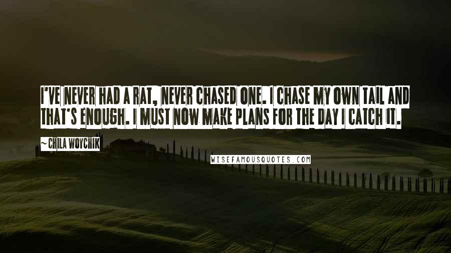 Chila Woychik quotes: I've never had a rat, never chased one. I chase my own tail and that's enough. I must now make plans for the day I catch it. Chila Woychik quotes: I've never had a rat, never chased one. I chase my own tail and that's enough. I must now make plans for the day I catch it.