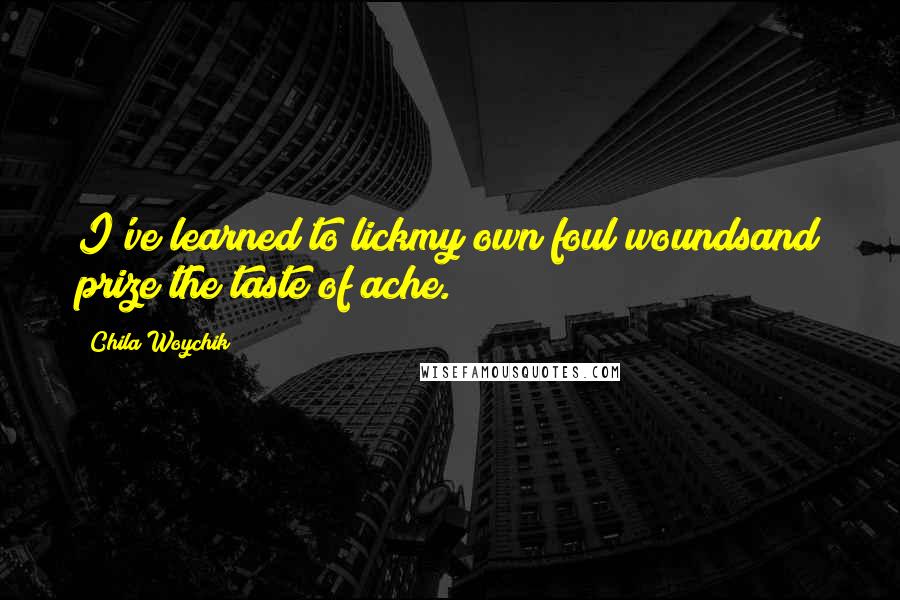 Chila Woychik quotes: I've learned to lickmy own foul woundsand prize the taste of ache. Chila Woychik quotes: I've learned to lickmy own foul woundsand prize the taste of ache.