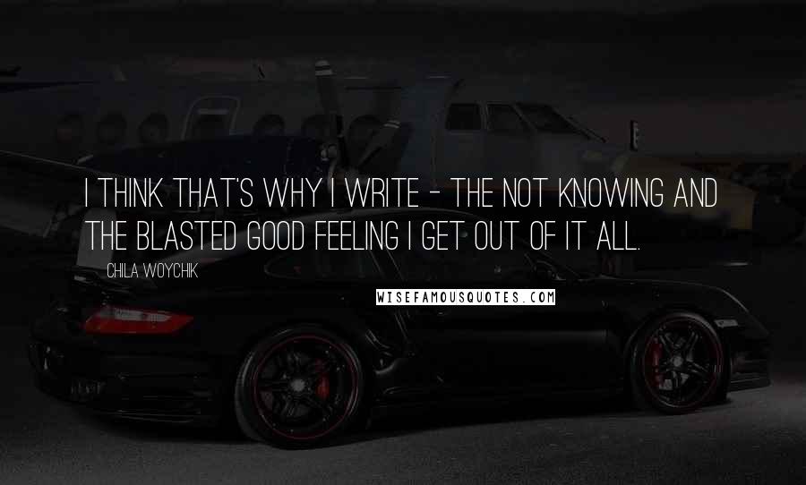 Chila Woychik quotes: I think that's why I write - the not knowing and the blasted good feeling I get out of it all.