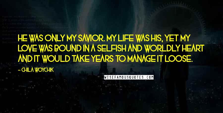 Chila Woychik quotes: He was only my Savior. My life was His, yet my love was bound in a selfish and worldly heart and it would take years to manage it loose.