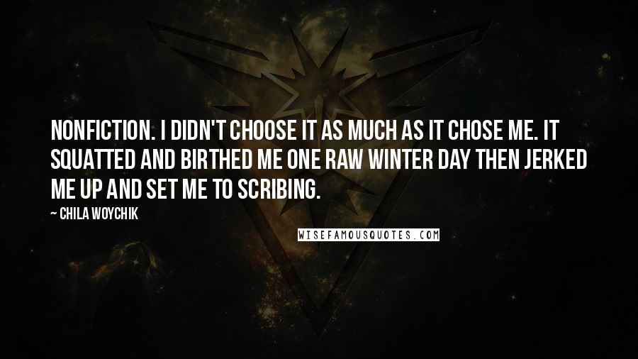 Chila Woychik quotes: Nonfiction. I didn't choose it as much as it chose me. It squatted and birthed me one raw winter day then jerked me up and set me to scribing. Chila Woychik quotes: Nonfiction. I didn't choose it as much as it chose me. It squatted and birthed me one raw winter day then jerked me up and set me to scribing.