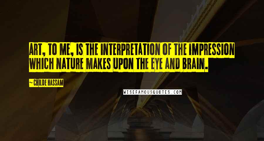 Childe Hassam quotes: Art, to me, is the interpretation of the impression which nature makes upon the eye and brain.