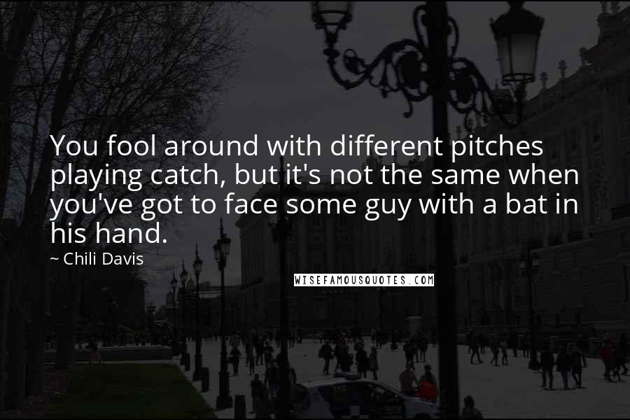 Chili Davis quotes: You fool around with different pitches playing catch, but it's not the same when you've got to face some guy with a bat in his hand. Chili Davis quotes: You fool around with different pitches playing catch, but it's not the same when you've got to face some guy with a bat in his hand.