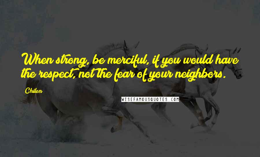 Chilon quotes: When strong, be merciful, if you would have the respect, not the fear of your neighbors.