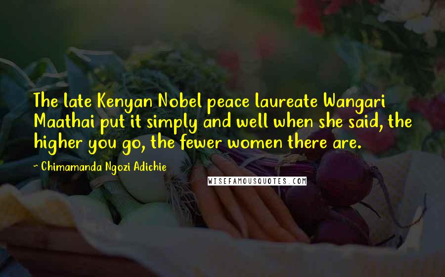 Chimamanda Ngozi Adichie quotes: The late Kenyan Nobel peace laureate Wangari Maathai put it simply and well when she said, the higher you go, the fewer women there are.