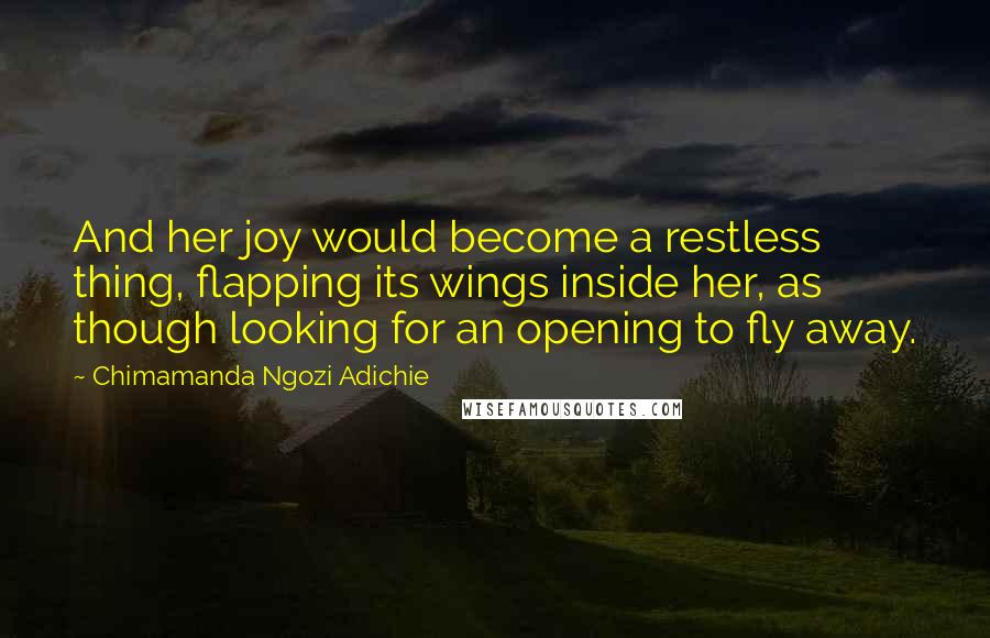 Chimamanda Ngozi Adichie quotes: And her joy would become a restless thing, flapping its wings inside her, as though looking for an opening to fly away.