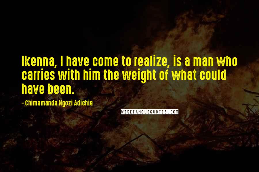 Chimamanda Ngozi Adichie quotes: Ikenna, I have come to realize, is a man who carries with him the weight of what could have been.