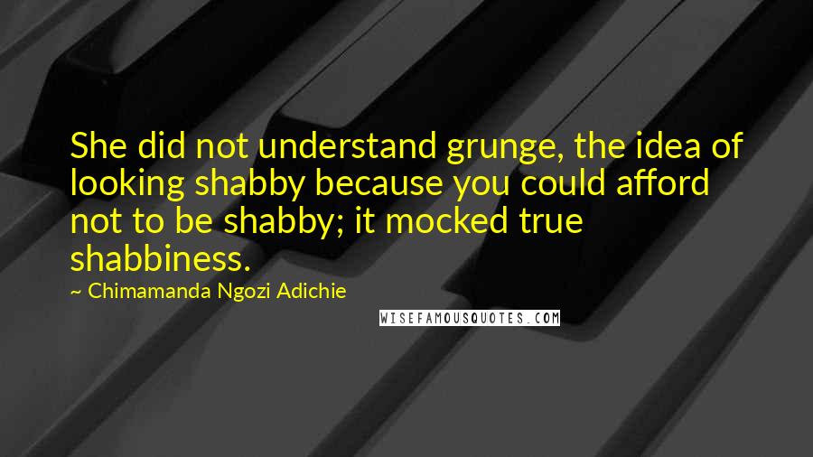 Chimamanda Ngozi Adichie quotes: She did not understand grunge, the idea of looking shabby because you could afford not to be shabby; it mocked true shabbiness.