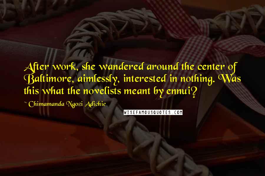 Chimamanda Ngozi Adichie quotes: After work, she wandered around the center of Baltimore, aimlessly, interested in nothing. Was this what the novelists meant by ennui?