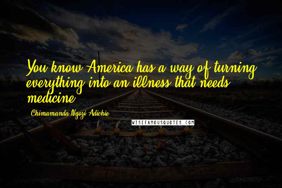 Chimamanda Ngozi Adichie quotes: You know America has a way of turning everything into an illness that needs medicine.
