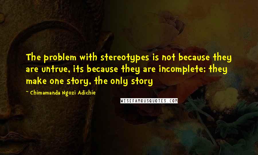 Chimamanda Ngozi Adichie quotes: The problem with stereotypes is not because they are untrue, its because they are incomplete; they make one story, the only story