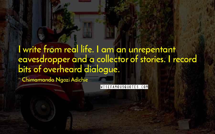 Chimamanda Ngozi Adichie quotes: I write from real life. I am an unrepentant eavesdropper and a collector of stories. I record bits of overheard dialogue.