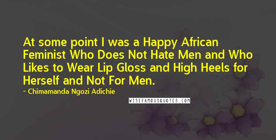 Chimamanda Ngozi Adichie quotes: At some point I was a Happy African Feminist Who Does Not Hate Men and Who Likes to Wear Lip Gloss and High Heels for Herself and Not For Men.