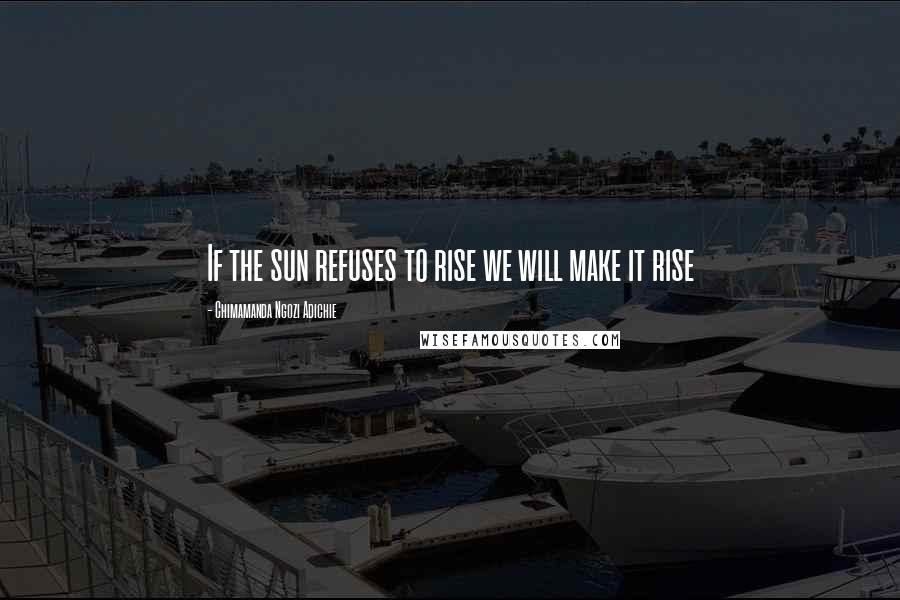 Chimamanda Ngozi Adichie quotes: If the sun refuses to rise we will make it rise