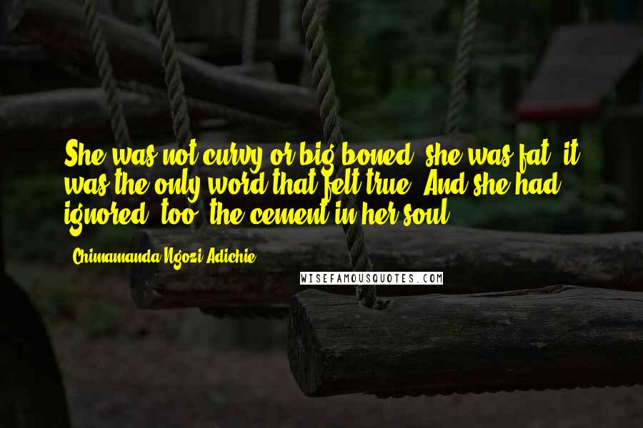 Chimamanda Ngozi Adichie quotes: She was not curvy or big-boned; she was fat, it was the only word that felt true. And she had ignored, too, the cement in her soul.