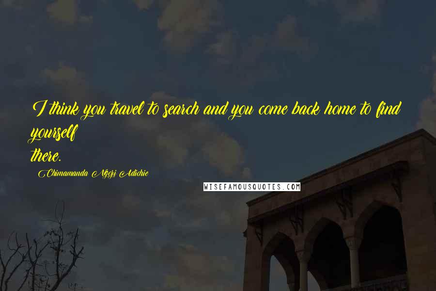 Chimamanda Ngozi Adichie quotes: I think you travel to search and you come back home to find yourself there.