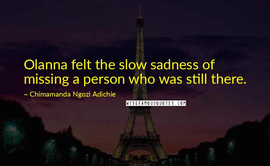 Chimamanda Ngozi Adichie quotes: Olanna felt the slow sadness of missing a person who was still there.