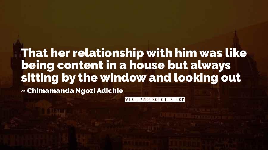 Chimamanda Ngozi Adichie quotes: That her relationship with him was like being content in a house but always sitting by the window and looking out