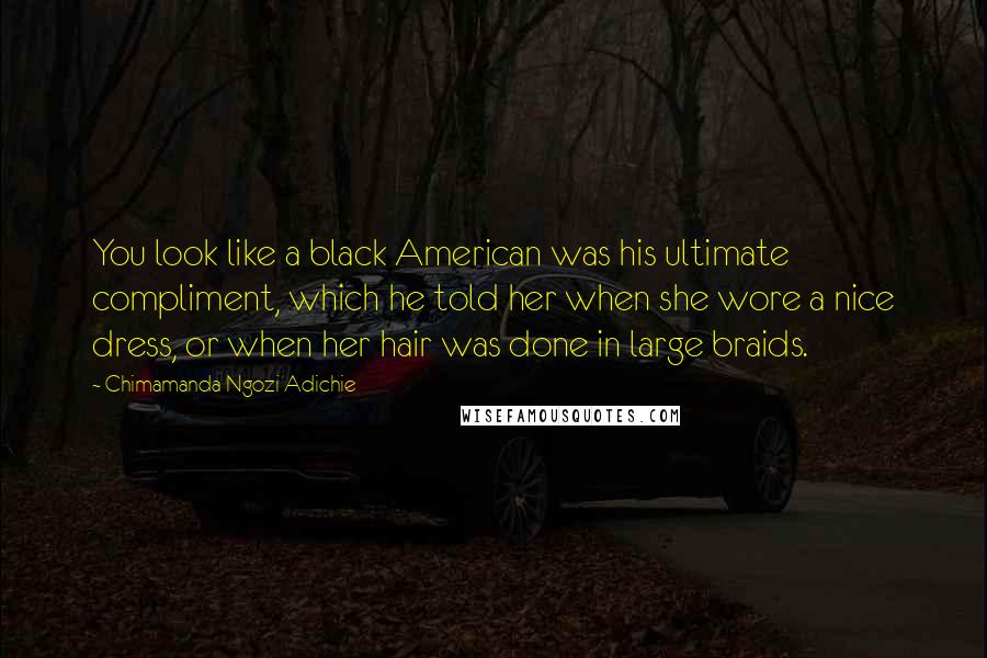 Chimamanda Ngozi Adichie quotes: You look like a black American was his ultimate compliment, which he told her when she wore a nice dress, or when her hair was done in large braids.