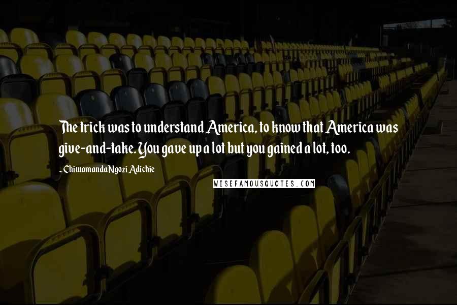 Chimamanda Ngozi Adichie quotes: The trick was to understand America, to know that America was give-and-take. You gave up a lot but you gained a lot, too.