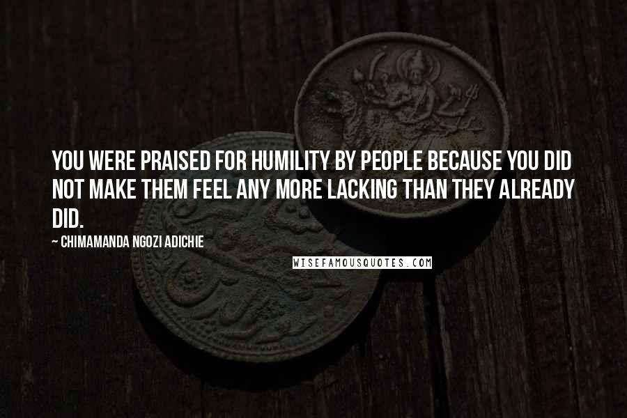 Chimamanda Ngozi Adichie quotes: You were praised for humility by people because you did not make them feel any more lacking than they already did.