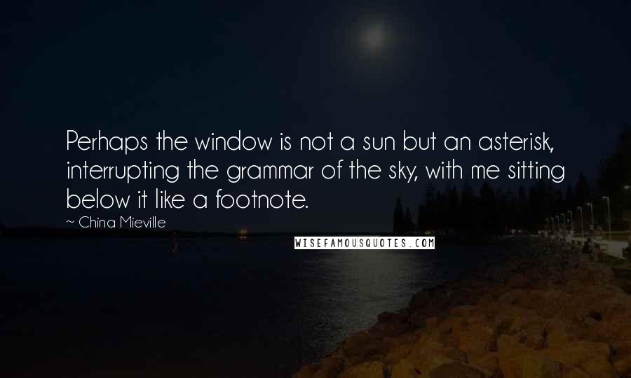 China Mieville quotes: Perhaps the window is not a sun but an asterisk, interrupting the grammar of the sky, with me sitting below it like a footnote. China Mieville quotes: Perhaps the window is not a sun but an asterisk, interrupting the grammar of the sky, with me sitting below it like a footnote.
