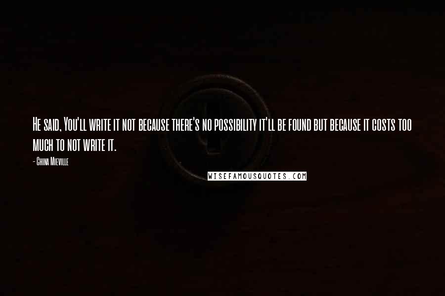 China Mieville quotes: He said, You'll write it not because there's no possibility it'll be found but because it costs too much to not write it.