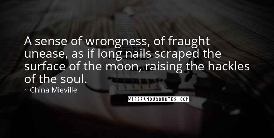 China Mieville quotes: A sense of wrongness, of fraught unease, as if long nails scraped the surface of the moon, raising the hackles of the soul.