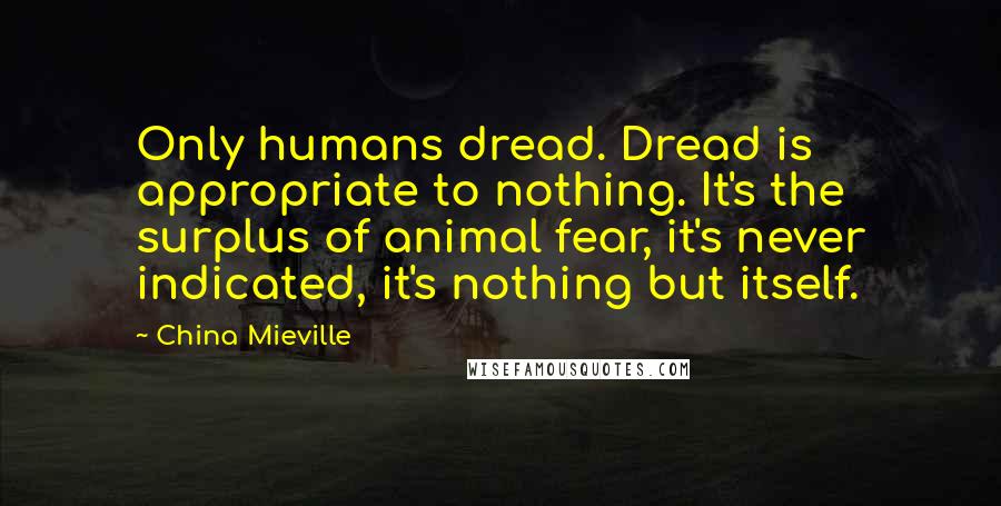 China Mieville quotes: Only humans dread. Dread is appropriate to nothing. It's the surplus of animal fear, it's never indicated, it's nothing but itself.