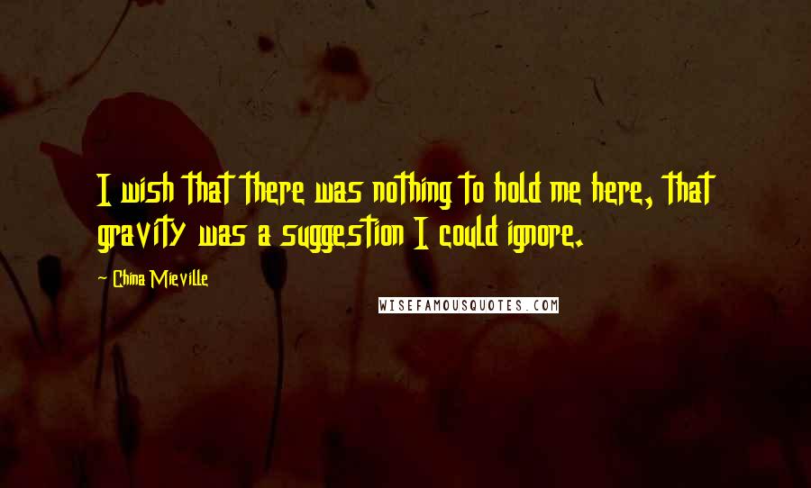 China Mieville quotes: I wish that there was nothing to hold me here, that gravity was a suggestion I could ignore.