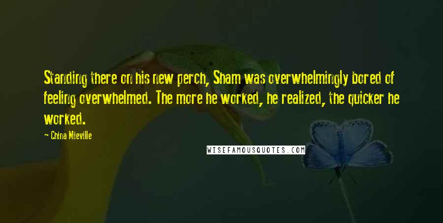 China Mieville quotes: Standing there on his new perch, Sham was overwhelmingly bored of feeling overwhelmed. The more he worked, he realized, the quicker he worked.