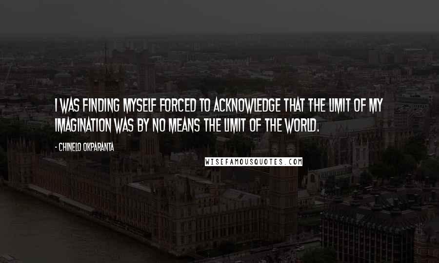 Chinelo Okparanta quotes: I was finding myself forced to acknowledge that the limit of my imagination was by no means the limit of the world. Chinelo Okparanta quotes: I was finding myself forced to acknowledge that the limit of my imagination was by no means the limit of the world.