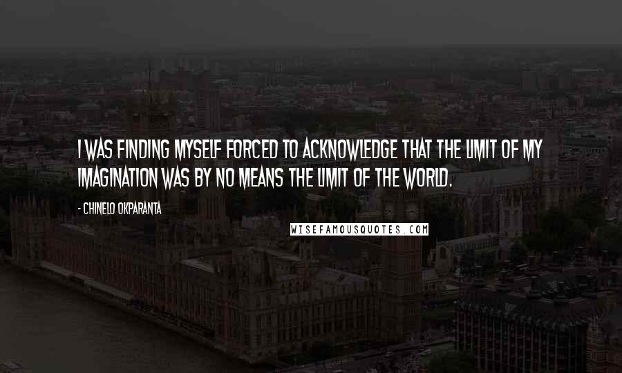 Chinelo Okparanta quotes: I was finding myself forced to acknowledge that the limit of my imagination was by no means the limit of the world.