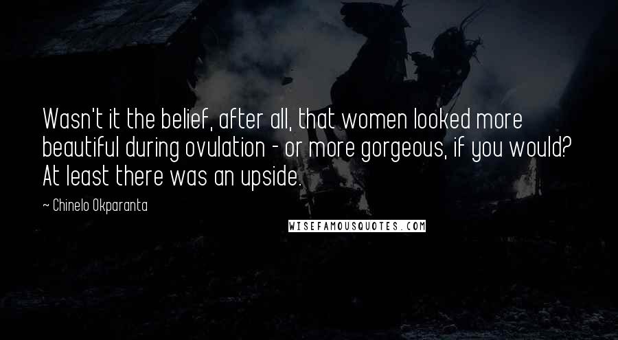 Chinelo Okparanta quotes: Wasn't it the belief, after all, that women looked more beautiful during ovulation - or more gorgeous, if you would? At least there was an upside. Chinelo Okparanta quotes: Wasn't it the belief, after all, that women looked more beautiful during ovulation - or more gorgeous, if you would? At least there was an upside.